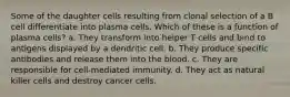 Some of the daughter cells resulting from clonal selection of a B cell differentiate into plasma cells. Which of these is a function of plasma cells? a. They transform into helper T cells and bind to antigens displayed by a dendritic cell. b. They produce specific antibodies and release them into the blood. c. They are responsible for cell-mediated immunity. d. They act as natural killer cells and destroy cancer cells.