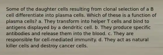 Some of the daughter cells resulting from clonal selection of a B cell differentiate into plasma cells. Which of these is a function of plasma cells? a. They transform into helper T cells and bind to antigens displayed by a dendritic cell. b. They produce specific antibodies and release them into the blood. c. They are responsible for cell-mediated immunity. d. They act as natural killer cells and destroy cancer cells.