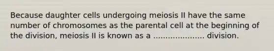 Because daughter cells undergoing meiosis II have the same number of chromosomes as the parental cell at the beginning of the division, meiosis II is known as a ..................... division.