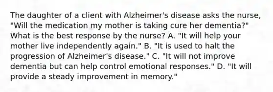 The daughter of a client with Alzheimer's disease asks the nurse, "Will the medication my mother is taking cure her dementia?" What is the best response by the nurse? A. "It will help your mother live independently again." B. "It is used to halt the progression of Alzheimer's disease." C. "It will not improve dementia but can help control emotional responses." D. "It will provide a steady improvement in memory."