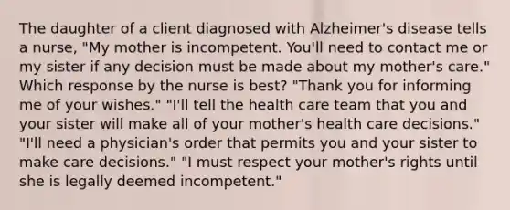 The daughter of a client diagnosed with Alzheimer's disease tells a nurse, "My mother is incompetent. You'll need to contact me or my sister if any decision must be made about my mother's care." Which response by the nurse is best? "Thank you for informing me of your wishes." "I'll tell the health care team that you and your sister will make all of your mother's health care decisions." "I'll need a physician's order that permits you and your sister to make care decisions." "I must respect your mother's rights until she is legally deemed incompetent."