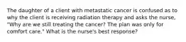 The daughter of a client with metastatic cancer is confused as to why the client is receiving radiation therapy and asks the nurse, "Why are we still treating the cancer? The plan was only for comfort care." What is the nurse's best response?