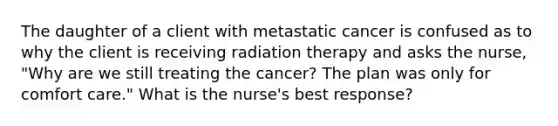 The daughter of a client with metastatic cancer is confused as to why the client is receiving radiation therapy and asks the nurse, "Why are we still treating the cancer? The plan was only for comfort care." What is the nurse's best response?