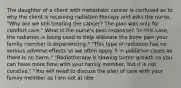 The daughter of a client with metastatic cancer is confused as to why the client is receiving radiation therapy and asks the nurse, "Why are we still treating the cancer? The plan was only for comfort care." What is the nurse's best response? "In this case, the radiation is being used to help alleviate the bone pain your family member is experiencing." "This type of radiation has no serious adverse effects so we often apply it in palliative cases as there is no harm." "Radiotherapy is slowing tumor growth so you can have more time with your family member, but it is not curative." "You will need to discuss the plan of care with your family member as I am not at libe