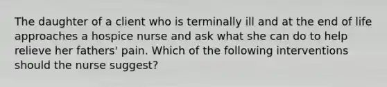 The daughter of a client who is terminally ill and at the end of life approaches a hospice nurse and ask what she can do to help relieve her fathers' pain. Which of the following interventions should the nurse suggest?