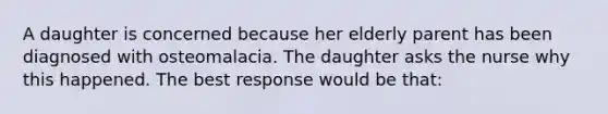 A daughter is concerned because her elderly parent has been diagnosed with osteomalacia. The daughter asks the nurse why this happened. The best response would be that: