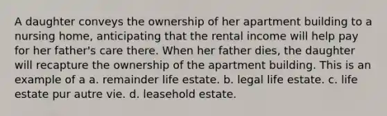 A daughter conveys the ownership of her apartment building to a nursing home, anticipating that the rental income will help pay for her father's care there. When her father dies, the daughter will recapture the ownership of the apartment building. This is an example of a a. remainder life estate. b. legal life estate. c. life estate pur autre vie. d. leasehold estate.