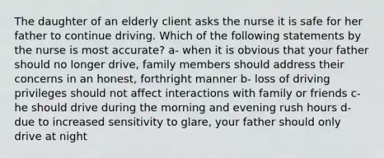 The daughter of an elderly client asks the nurse it is safe for her father to continue driving. Which of the following statements by the nurse is most accurate? a- when it is obvious that your father should no longer drive, family members should address their concerns in an honest, forthright manner b- loss of driving privileges should not affect interactions with family or friends c- he should drive during the morning and evening rush hours d- due to increased sensitivity to glare, your father should only drive at night