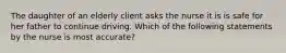 The daughter of an elderly client asks the nurse it is is safe for her father to continue driving. Which of the following statements by the nurse is most accurate?