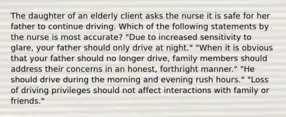 The daughter of an elderly client asks the nurse it is safe for her father to continue driving. Which of the following statements by the nurse is most accurate? "Due to increased sensitivity to glare, your father should only drive at night." "When it is obvious that your father should no longer drive, family members should address their concerns in an honest, forthright manner." "He should drive during the morning and evening rush hours." "Loss of driving privileges should not affect interactions with family or friends."