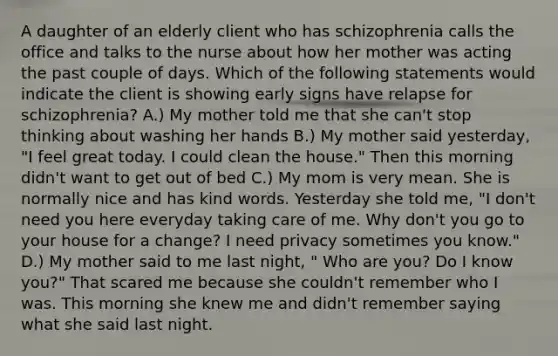 A daughter of an elderly client who has schizophrenia calls the office and talks to the nurse about how her mother was acting the past couple of days. Which of the following statements would indicate the client is showing early signs have relapse for schizophrenia? A.) My mother told me that she can't stop thinking about washing her hands B.) My mother said yesterday, "I feel great today. I could clean the house." Then this morning didn't want to get out of bed C.) My mom is very mean. She is normally nice and has kind words. Yesterday she told me, "I don't need you here everyday taking care of me. Why don't you go to your house for a change? I need privacy sometimes you know." D.) My mother said to me last night, " Who are you? Do I know you?" That scared me because she couldn't remember who I was. This morning she knew me and didn't remember saying what she said last night.