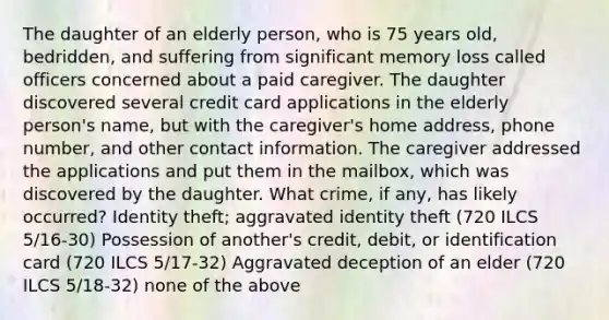 The daughter of an elderly person, who is 75 years old, bedridden, and suffering from significant memory loss called officers concerned about a paid caregiver. The daughter discovered several credit card applications in the elderly person's name, but with the caregiver's home address, phone number, and other contact information. The caregiver addressed the applications and put them in the mailbox, which was discovered by the daughter. What crime, if any, has likely occurred? Identity theft; aggravated identity theft (720 ILCS 5/16-30) Possession of another's credit, debit, or identification card (720 ILCS 5/17-32) Aggravated deception of an elder (720 ILCS 5/18-32) none of the above