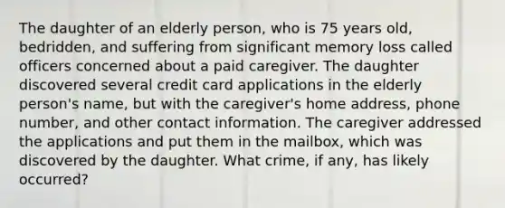 The daughter of an elderly person, who is 75 years old, bedridden, and suffering from significant memory loss called officers concerned about a paid caregiver. The daughter discovered several credit card applications in the elderly person's name, but with the caregiver's home address, phone number, and other contact information. The caregiver addressed the applications and put them in the mailbox, which was discovered by the daughter. What crime, if any, has likely occurred?