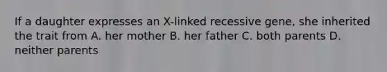 If a daughter expresses an X-linked recessive gene, she inherited the trait from A. her mother B. her father C. both parents D. neither parents