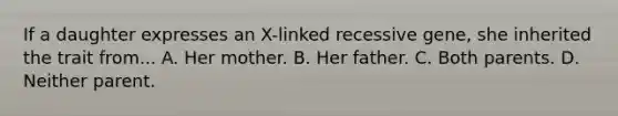 If a daughter expresses an X-linked recessive gene, she inherited the trait from... A. Her mother. B. Her father. C. Both parents. D. Neither parent.