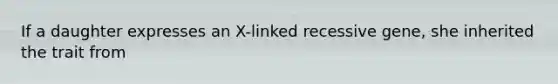 If a daughter expresses an X-linked recessive gene, she inherited the trait from