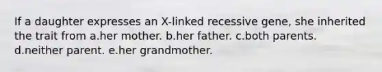 If a daughter expresses an X-linked recessive gene, she inherited the trait from a.her mother. b.her father. c.both parents. d.neither parent. e.her grandmother.