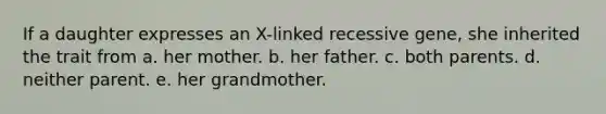 If a daughter expresses an X-linked recessive gene, she inherited the trait from a. her mother. b. her father. c. both parents. d. neither parent. e. her grandmother.