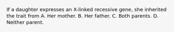 If a daughter expresses an X-linked recessive gene, she inherited the trait from A. Her mother. B. Her father. C. Both parents. D. Neither parent.