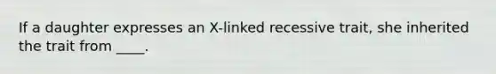 If a daughter expresses an X-linked recessive trait, she inherited the trait from ____.