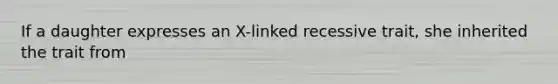 If a daughter expresses an X-linked recessive trait, she inherited the trait from