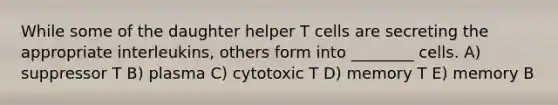 While some of the daughter helper T cells are secreting the appropriate interleukins, others form into ________ cells. A) suppressor T B) plasma C) cytotoxic T D) memory T E) memory B