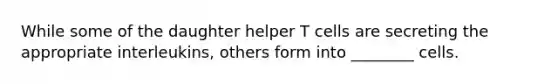 While some of the daughter helper T cells are secreting the appropriate interleukins, others form into ________ cells.