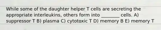 While some of the daughter helper T cells are secreting the appropriate interleukins, others form into ________ cells. A) suppressor T B) plasma C) cytotoxic T D) memory B E) memory T