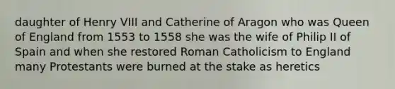 daughter of Henry VIII and Catherine of Aragon who was Queen of England from 1553 to 1558 she was the wife of Philip II of Spain and when she restored Roman Catholicism to England many Protestants were burned at the stake as heretics