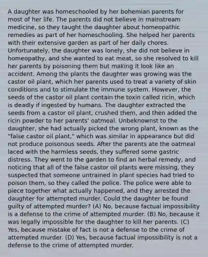 A daughter was homeschooled by her bohemian parents for most of her life. The parents did not believe in mainstream medicine, so they taught the daughter about homeopathic remedies as part of her homeschooling. She helped her parents with their extensive garden as part of her daily chores. Unfortunately, the daughter was lonely, she did not believe in homeopathy, and she wanted to eat meat, so she resolved to kill her parents by poisoning them but making it look like an accident. Among the plants the daughter was growing was the castor oil plant, which her parents used to treat a variety of skin conditions and to stimulate the immune system. However, the seeds of the castor oil plant contain the toxin called ricin, which is deadly if ingested by humans. The daughter extracted the seeds from a castor oil plant, crushed them, and then added the ricin powder to her parents' oatmeal. Unbeknownst to the daughter, she had actually picked the wrong plant, known as the "false castor oil plant," which was similar in appearance but did not produce poisonous seeds. After the parents ate the oatmeal laced with the harmless seeds, they suffered some gastric distress. They went to the garden to find an herbal remedy, and noticing that all of the false castor oil plants were missing, they suspected that someone untrained in plant species had tried to poison them, so they called the police. The police were able to piece together what actually happened, and they arrested the daughter for attempted murder. Could the daughter be found guilty of attempted murder? (A) No, because factual impossibility is a defense to the crime of attempted murder. (B) No, because it was legally impossible for the daughter to kill her parents. (C) Yes, because mistake of fact is not a defense to the crime of attempted murder. (D) Yes, because factual impossibility is not a defense to the crime of attempted murder.