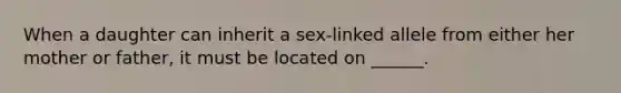 When a daughter can inherit a sex-linked allele from either her mother or father, it must be located on ______.