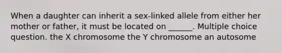 When a daughter can inherit a sex-linked allele from either her mother or father, it must be located on ______. Multiple choice question. the X chromosome the Y chromosome an autosome