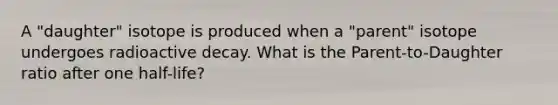 A "daughter" isotope is produced when a "parent" isotope undergoes radioactive decay. What is the Parent-to-Daughter ratio after one half-life?