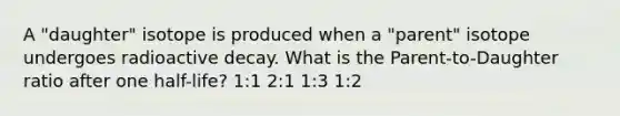 A "daughter" isotope is produced when a "parent" isotope undergoes radioactive decay. What is the Parent-to-Daughter ratio after one half-life? 1:1 2:1 1:3 1:2