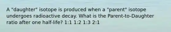 A "daughter" isotope is produced when a "parent" isotope undergoes radioactive decay. What is the Parent-to-Daughter ratio after one half-life? 1:1 1:2 1:3 2:1