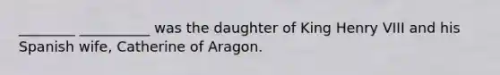 ________ __________ was the daughter of King Henry VIII and his Spanish wife, Catherine of Aragon.