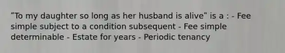 ʺTo my daughter so long as her husband is aliveʺ is a : - Fee simple subject to a condition subsequent - Fee simple determinable - Estate for years - Periodic tenancy