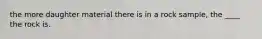 the more daughter material there is in a rock sample, the ____ the rock is.