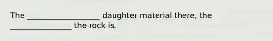 The ___________________ daughter material there, the ________________ the rock is.