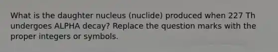 What is the daughter nucleus (nuclide) produced when 227 Th undergoes ALPHA decay? Replace the question marks with the proper integers or symbols.