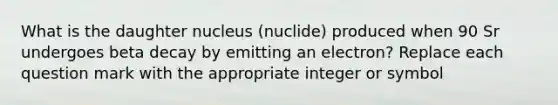 What is the daughter nucleus (nuclide) produced when 90 Sr undergoes beta decay by emitting an electron? Replace each question mark with the appropriate integer or symbol