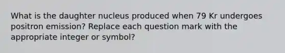 What is the daughter nucleus produced when 79 Kr undergoes positron emission? Replace each question mark with the appropriate integer or symbol?