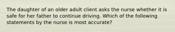 The daughter of an older adult client asks the nurse whether it is safe for her father to continue driving. Which of the following statements by the nurse is most accurate?