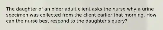 The daughter of an older adult client asks the nurse why a urine specimen was collected from the client earlier that morning. How can the nurse best respond to the daughter's query?