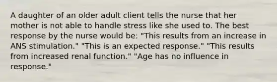 A daughter of an older adult client tells the nurse that her mother is not able to handle stress like she used to. The best response by the nurse would be: "This results from an increase in ANS stimulation." "This is an expected response." "This results from increased renal function." "Age has no influence in response."