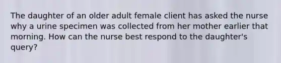 The daughter of an older adult female client has asked the nurse why a urine specimen was collected from her mother earlier that morning. How can the nurse best respond to the daughter's query?