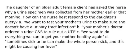 The daughter of an older adult female client has asked the nurse why a urine specimen was collected from her mother earlier that morning. How can the nurse best respond to the daughter's query? a. "we want to test your mother's urine to make sure she doesn't have a urinary tract infection" b. "your mother's doctor ordered a urine C&S to rule out a UTI" c. "we want to do everything we can to get your mother healthy again" d. "sometimes sick urine can make the whole person sick, and this might be causing her fever"