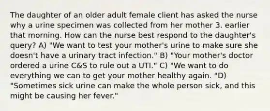 The daughter of an older adult female client has asked the nurse why a urine specimen was collected from her mother 3. earlier that morning. How can the nurse best respond to the daughter's query? A) "We want to test your mother's urine to make sure she doesn't have a urinary tract infection." B) "Your mother's doctor ordered a urine C&S to rule out a UTI." C) "We want to do everything we can to get your mother healthy again. "D) "Sometimes sick urine can make the whole person sick, and this might be causing her fever."