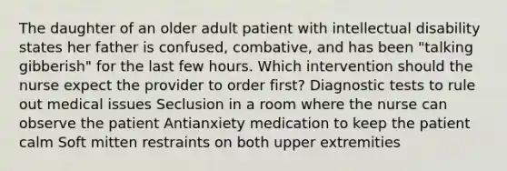 The daughter of an older adult patient with intellectual disability states her father is confused, combative, and has been "talking gibberish" for the last few hours. Which intervention should the nurse expect the provider to order first? Diagnostic tests to rule out medical issues Seclusion in a room where the nurse can observe the patient Antianxiety medication to keep the patient calm Soft mitten restraints on both upper extremities