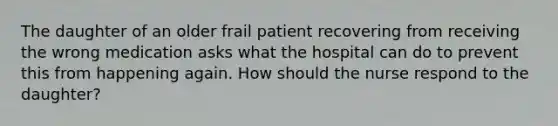 The daughter of an older frail patient recovering from receiving the wrong medication asks what the hospital can do to prevent this from happening again. How should the nurse respond to the daughter?